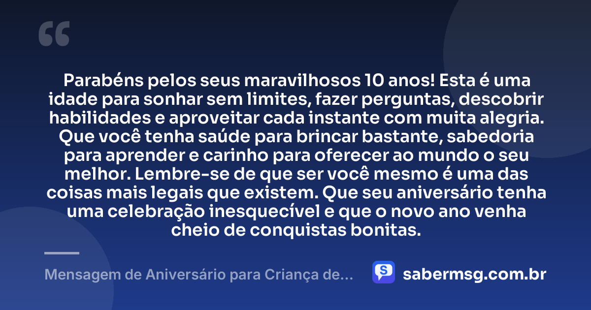 Parabéns pelos seus maravilhosos 10 anos! Esta é uma idade para sonhar sem limites, fazer perguntas, descobrir habilidades e aproveitar cada instante com muita alegria. Que você tenha saúde para brincar bastante, sabedoria para aprender e carinho para oferecer ao mundo o seu melhor. Lembre-se de que ser você mesmo é uma das coisas mais legais que existem. Que seu aniversário tenha uma celebração inesquecível e que o novo ano venha cheio de conquistas bonitas. — Mensagem de Aniversário para Criança de 10 Anos