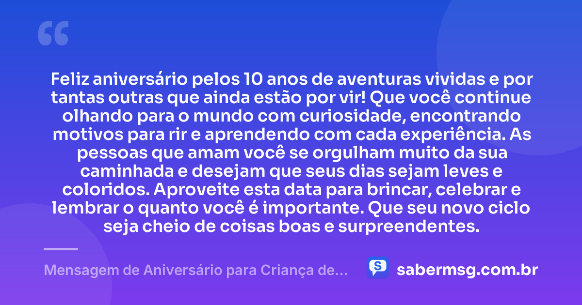 Feliz aniversário pelos 10 anos de aventuras vividas e por tantas outras que ainda estão por vir! Que você continue olhando para o mundo com curiosidade, encontrando motivos para rir e aprendendo com cada experiência. As pessoas que amam você se orgulham muito da sua caminhada e desejam que seus dias sejam leves e coloridos. Aproveite esta data para brincar, celebrar e lembrar o quanto você é importante. Que seu novo ciclo seja cheio de coisas boas e surpreendentes. — Mensagem de Aniversário para Criança de 10 Anos
