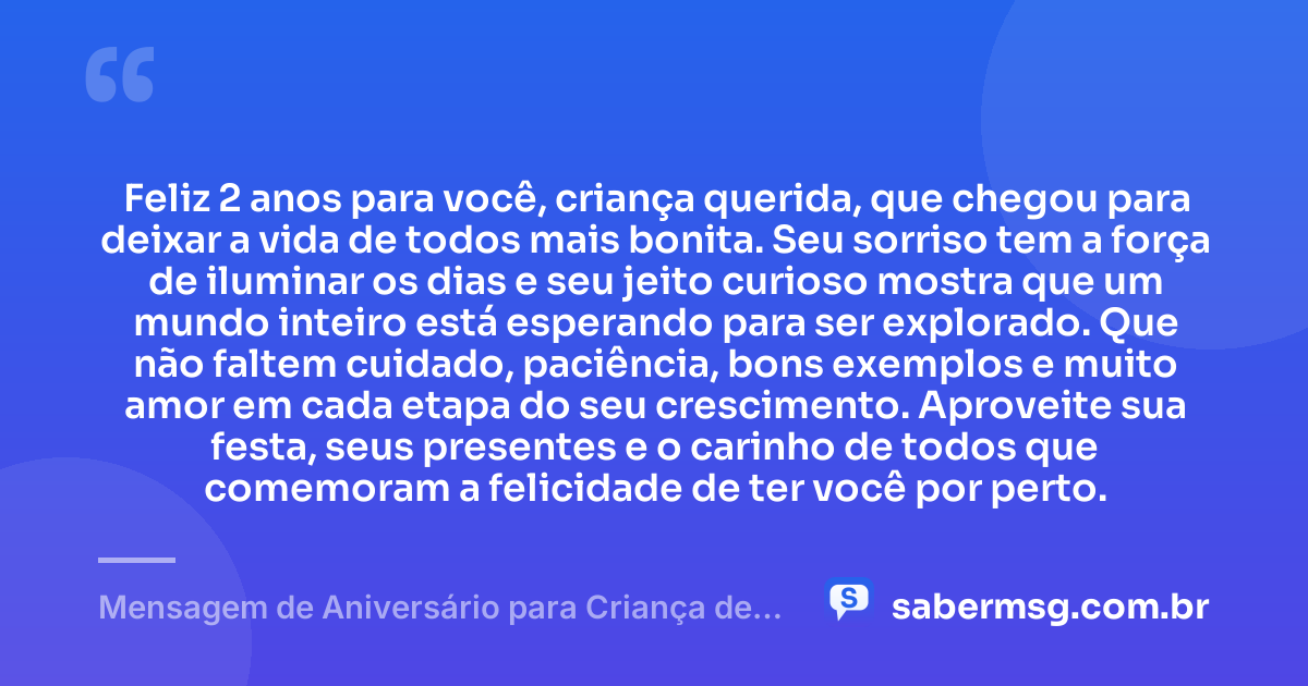 Feliz 2 anos para você, criança querida, que chegou para deixar a vida de todos mais bonita. Seu sorriso tem a força de iluminar os dias e seu jeito curioso mostra que um mundo inteiro está esperando para ser explorado. Que não faltem cuidado, paciência, bons exemplos e muito amor em cada etapa do seu crescimento. Aproveite sua festa, seus presentes e o carinho de todos que comemoram a felicidade de ter você por perto. — Mensagem de Aniversário para Criança de 2 Anos