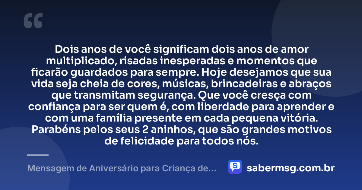Dois anos de você significam dois anos de amor multiplicado, risadas inesperadas e momentos que ficarão guardados para sempre. Hoje desejamos que sua vida seja cheia de cores, músicas, brincadeiras e abraços que transmitam segurança. Que você cresça com confiança para ser quem é, com liberdade para aprender e com uma família presente em cada pequena vitória. Parabéns pelos seus 2 aninhos, que são grandes motivos de felicidade para todos nós. — Mensagem de Aniversário para Criança de 2 Anos