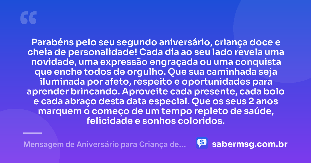 Parabéns pelo seu segundo aniversário, criança doce e cheia de personalidade! Cada dia ao seu lado revela uma novidade, uma expressão engraçada ou uma conquista que enche todos de orgulho. Que sua caminhada seja iluminada por afeto, respeito e oportunidades para aprender brincando. Aproveite cada presente, cada bolo e cada abraço desta data especial. Que os seus 2 anos marquem o começo de um tempo repleto de saúde, felicidade e sonhos coloridos. — Mensagem de Aniversário para Criança de 2 Anos
