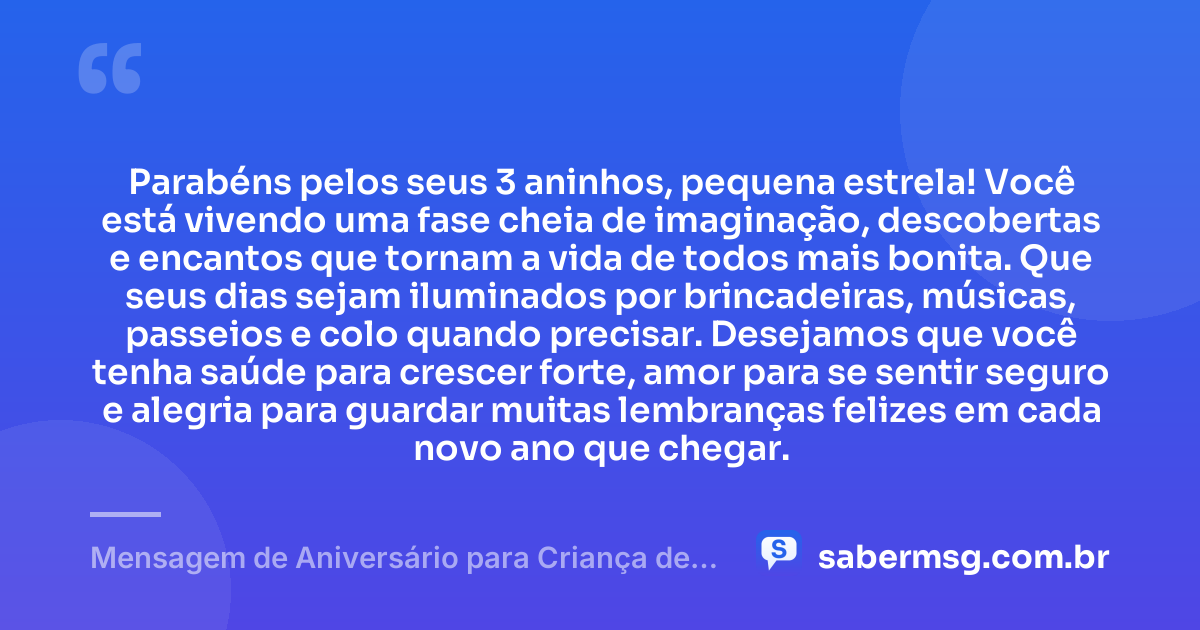 Parabéns pelos seus 3 aninhos, pequena estrela! Você está vivendo uma fase cheia de imaginação, descobertas e encantos que tornam a vida de todos mais bonita. Que seus dias sejam iluminados por brincadeiras, músicas, passeios e colo quando precisar. Desejamos que você tenha saúde para crescer forte, amor para se sentir seguro e alegria para guardar muitas lembranças felizes em cada novo ano que chegar. — Mensagem de Aniversário para Criança de 3 Aninhos