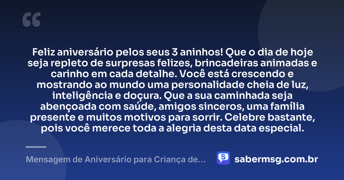 Feliz aniversário pelos seus 3 aninhos! Que o dia de hoje seja repleto de surpresas felizes, brincadeiras animadas e carinho em cada detalhe. Você está crescendo e mostrando ao mundo uma personalidade cheia de luz, inteligência e doçura. Que a sua caminhada seja abençoada com saúde, amigos sinceros, uma família presente e muitos motivos para sorrir. Celebre bastante, pois você merece toda a alegria desta data especial. — Mensagem de Aniversário para Criança de 3 Aninhos