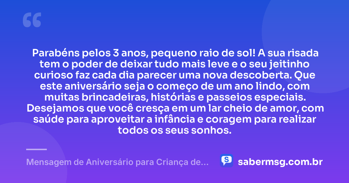 Parabéns pelos 3 anos, pequeno raio de sol! A sua risada tem o poder de deixar tudo mais leve e o seu jeitinho curioso faz cada dia parecer uma nova descoberta. Que este aniversário seja o começo de um ano lindo, com muitas brincadeiras, histórias e passeios especiais. Desejamos que você cresça em um lar cheio de amor, com saúde para aproveitar a infância e coragem para realizar todos os seus sonhos. — Mensagem de Aniversário para Criança de 3 Aninhos