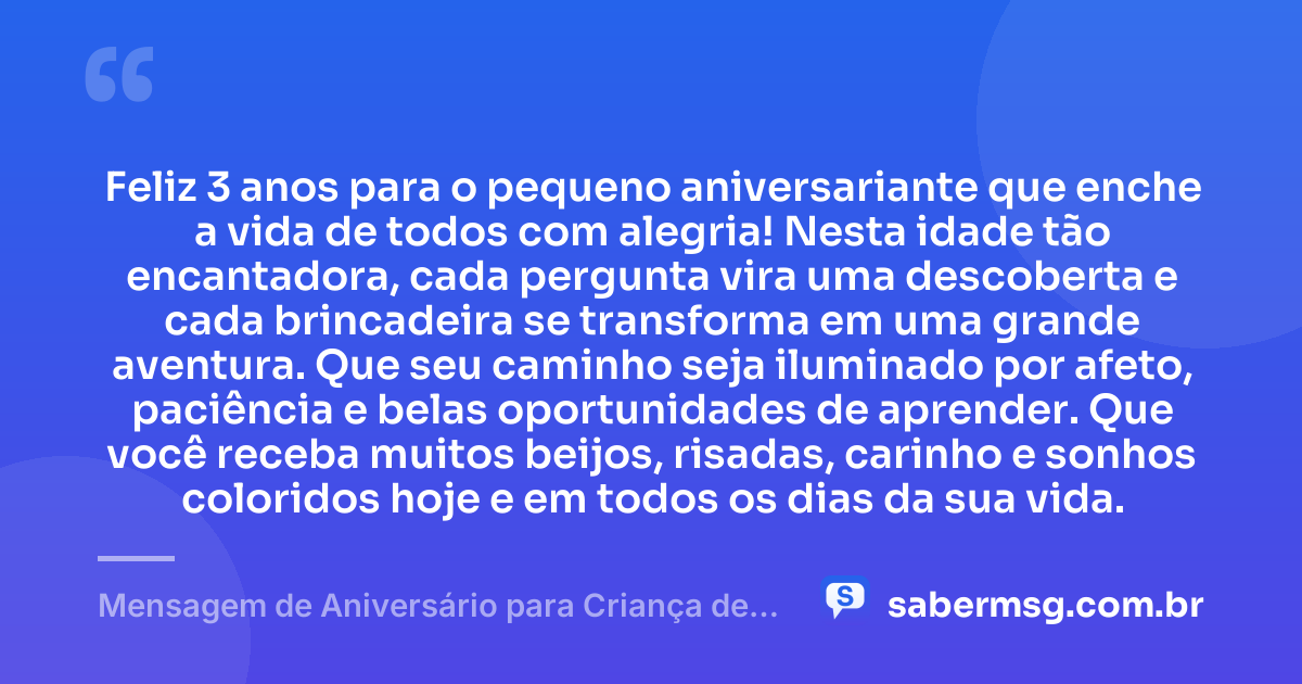 Feliz 3 anos para o pequeno aniversariante que enche a vida de todos com alegria! Nesta idade tão encantadora, cada pergunta vira uma descoberta e cada brincadeira se transforma em uma grande aventura. Que seu caminho seja iluminado por afeto, paciência e belas oportunidades de aprender. Que você receba muitos beijos, risadas, carinho e sonhos coloridos hoje e em todos os dias da sua vida. — Mensagem de Aniversário para Criança de 3 Anos