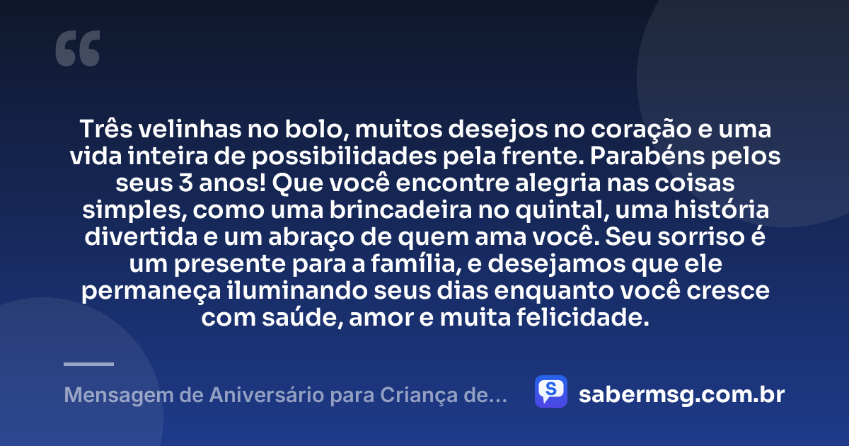 Três velinhas no bolo, muitos desejos no coração e uma vida inteira de possibilidades pela frente. Parabéns pelos seus 3 anos! Que você encontre alegria nas coisas simples, como uma brincadeira no quintal, uma história divertida e um abraço de quem ama você. Seu sorriso é um presente para a família, e desejamos que ele permaneça iluminando seus dias enquanto você cresce com saúde, amor e muita felicidade. — Mensagem de Aniversário para Criança de 3 Anos