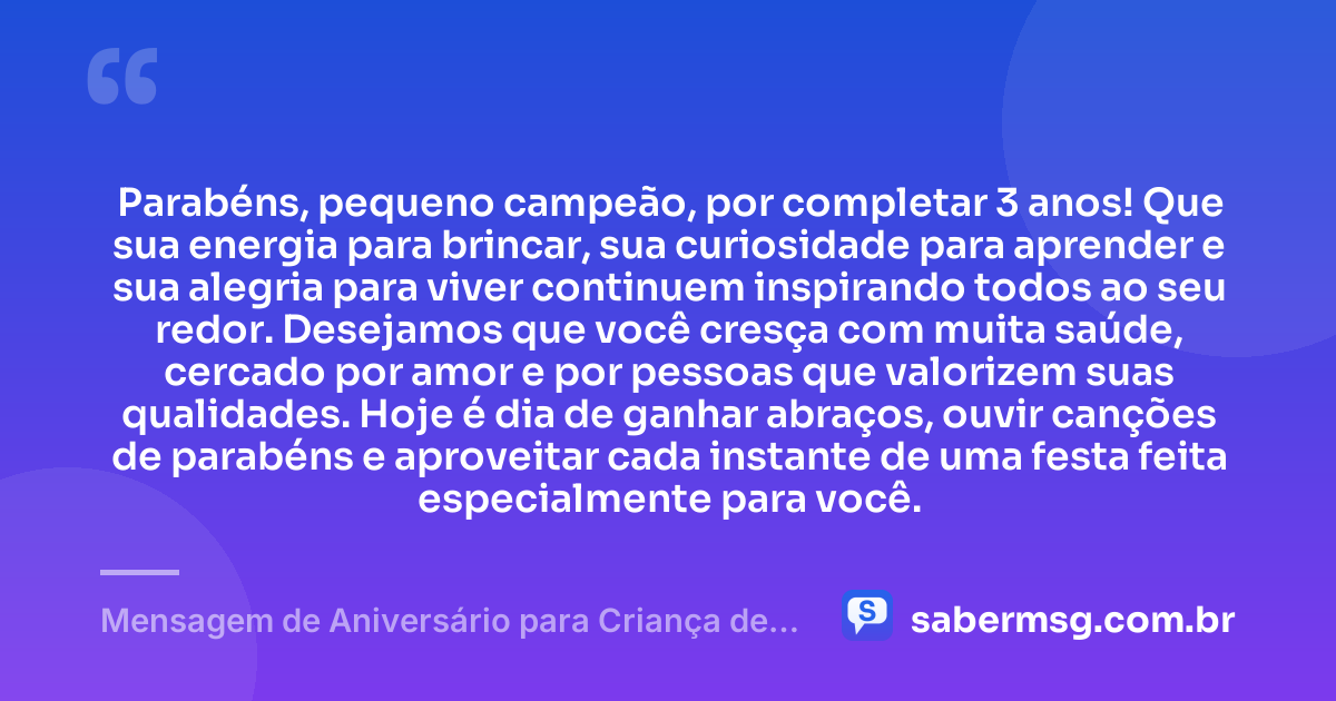 Parabéns, pequeno campeão, por completar 3 anos! Que sua energia para brincar, sua curiosidade para aprender e sua alegria para viver continuem inspirando todos ao seu redor. Desejamos que você cresça com muita saúde, cercado por amor e por pessoas que valorizem suas qualidades. Hoje é dia de ganhar abraços, ouvir canções de parabéns e aproveitar cada instante de uma festa feita especialmente para você. — Mensagem de Aniversário para Criança de 3 Anos