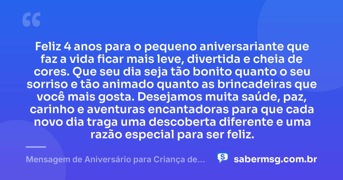 Feliz 4 anos para o pequeno aniversariante que faz a vida ficar mais leve, divertida e cheia de cores. Que seu dia seja tão bonito quanto o seu sorriso e tão animado quanto as brincadeiras que você mais gosta. Desejamos muita saúde, paz, carinho e aventuras encantadoras para que cada novo dia traga uma descoberta diferente e uma razão especial para ser feliz. — Mensagem de Aniversário para Criança de 4 Anos
