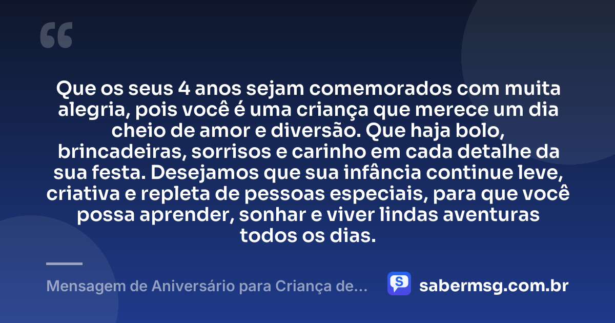 Que os seus 4 anos sejam comemorados com muita alegria, pois você é uma criança que merece um dia cheio de amor e diversão. Que haja bolo, brincadeiras, sorrisos e carinho em cada detalhe da sua festa. Desejamos que sua infância continue leve, criativa e repleta de pessoas especiais, para que você possa aprender, sonhar e viver lindas aventuras todos os dias. — Mensagem de Aniversário para Criança de 4 Anos