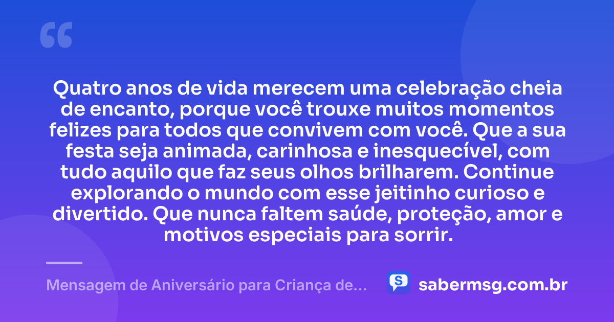 Quatro anos de vida merecem uma celebração cheia de encanto, porque você trouxe muitos momentos felizes para todos que convivem com você. Que a sua festa seja animada, carinhosa e inesquecível, com tudo aquilo que faz seus olhos brilharem. Continue explorando o mundo com esse jeitinho curioso e divertido. Que nunca faltem saúde, proteção, amor e motivos especiais para sorrir. — Mensagem de Aniversário para Criança de 4 Anos