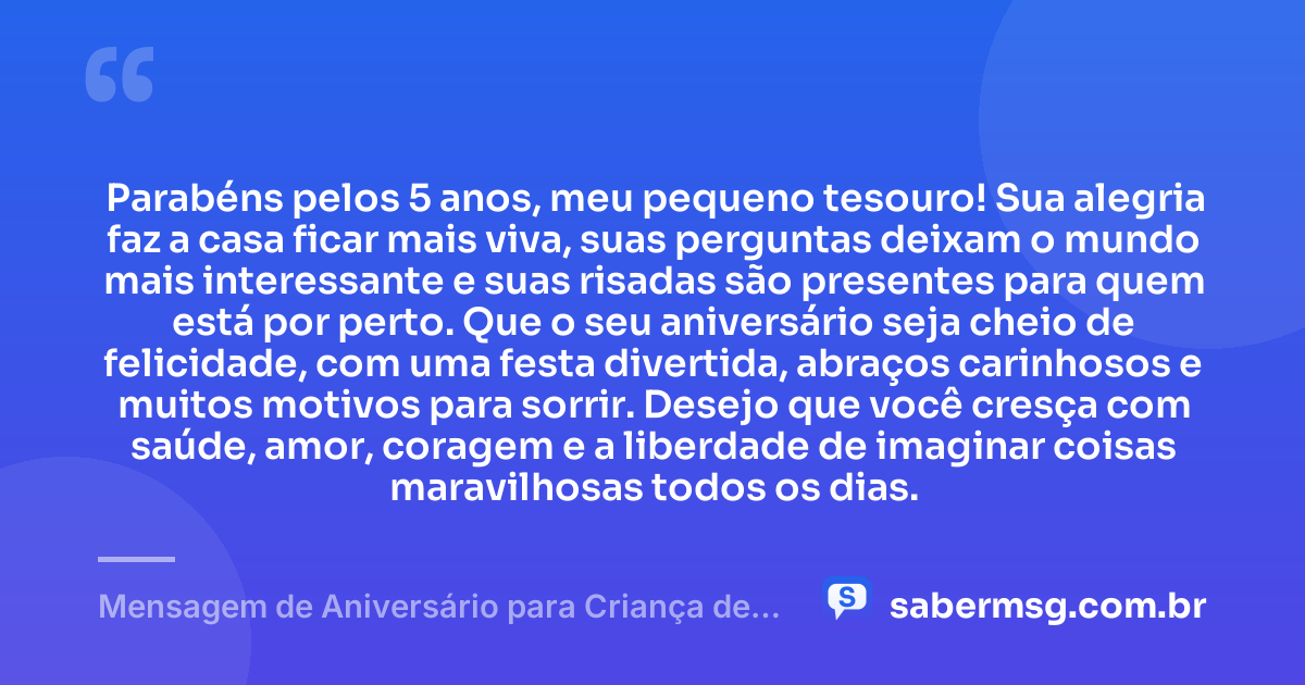 Parabéns pelos 5 anos, meu pequeno tesouro! Sua alegria faz a casa ficar mais viva, suas perguntas deixam o mundo mais interessante e suas risadas são presentes para quem está por perto. Que o seu aniversário seja cheio de felicidade, com uma festa divertida, abraços carinhosos e muitos motivos para sorrir. Desejo que você cresça com saúde, amor, coragem e a liberdade de imaginar coisas maravilhosas todos os dias. — Mensagem de Aniversário para Criança de 5 Anos