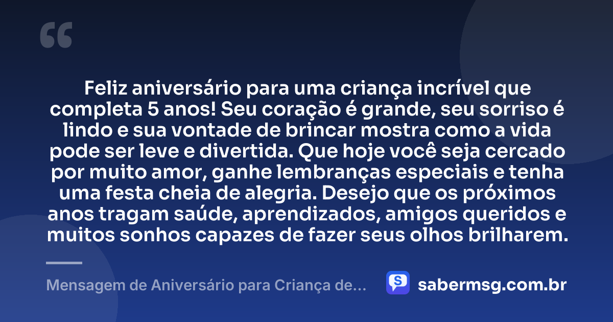 Feliz aniversário para uma criança incrível que completa 5 anos! Seu coração é grande, seu sorriso é lindo e sua vontade de brincar mostra como a vida pode ser leve e divertida. Que hoje você seja cercado por muito amor, ganhe lembranças especiais e tenha uma festa cheia de alegria. Desejo que os próximos anos tragam saúde, aprendizados, amigos queridos e muitos sonhos capazes de fazer seus olhos brilharem. — Mensagem de Aniversário para Criança de 5 Anos
