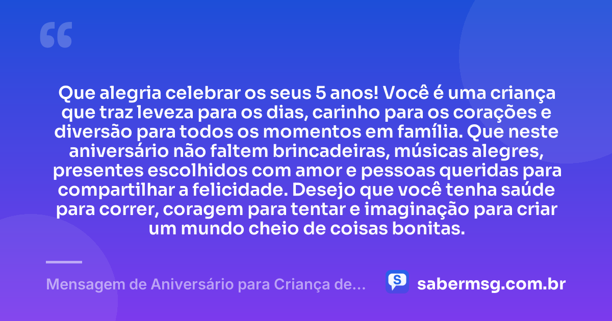 Que alegria celebrar os seus 5 anos! Você é uma criança que traz leveza para os dias, carinho para os corações e diversão para todos os momentos em família. Que neste aniversário não faltem brincadeiras, músicas alegres, presentes escolhidos com amor e pessoas queridas para compartilhar a felicidade. Desejo que você tenha saúde para correr, coragem para tentar e imaginação para criar um mundo cheio de coisas bonitas. — Mensagem de Aniversário para Criança de 5 Anos