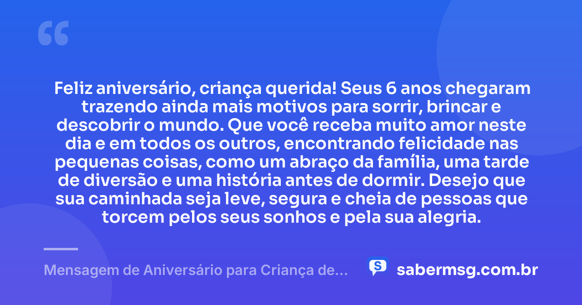 Feliz aniversário, criança querida! Seus 6 anos chegaram trazendo ainda mais motivos para sorrir, brincar e descobrir o mundo. Que você receba muito amor neste dia e em todos os outros, encontrando felicidade nas pequenas coisas, como um abraço da família, uma tarde de diversão e uma história antes de dormir. Desejo que sua caminhada seja leve, segura e cheia de pessoas que torcem pelos seus sonhos e pela sua alegria. — Mensagem de Aniversário para Criança de 6 Anos