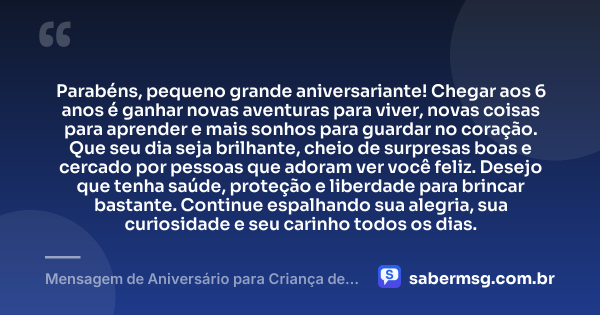 Parabéns, pequeno grande aniversariante! Chegar aos 6 anos é ganhar novas aventuras para viver, novas coisas para aprender e mais sonhos para guardar no coração. Que seu dia seja brilhante, cheio de surpresas boas e cercado por pessoas que adoram ver você feliz. Desejo que tenha saúde, proteção e liberdade para brincar bastante. Continue espalhando sua alegria, sua curiosidade e seu carinho todos os dias. — Mensagem de Aniversário para Criança de 6 Anos