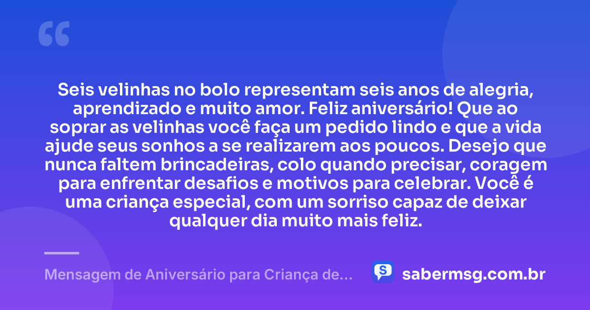 Seis velinhas no bolo representam seis anos de alegria, aprendizado e muito amor. Feliz aniversário! Que ao soprar as velinhas você faça um pedido lindo e que a vida ajude seus sonhos a se realizarem aos poucos. Desejo que nunca faltem brincadeiras, colo quando precisar, coragem para enfrentar desafios e motivos para celebrar. Você é uma criança especial, com um sorriso capaz de deixar qualquer dia muito mais feliz. — Mensagem de Aniversário para Criança de 6 Anos