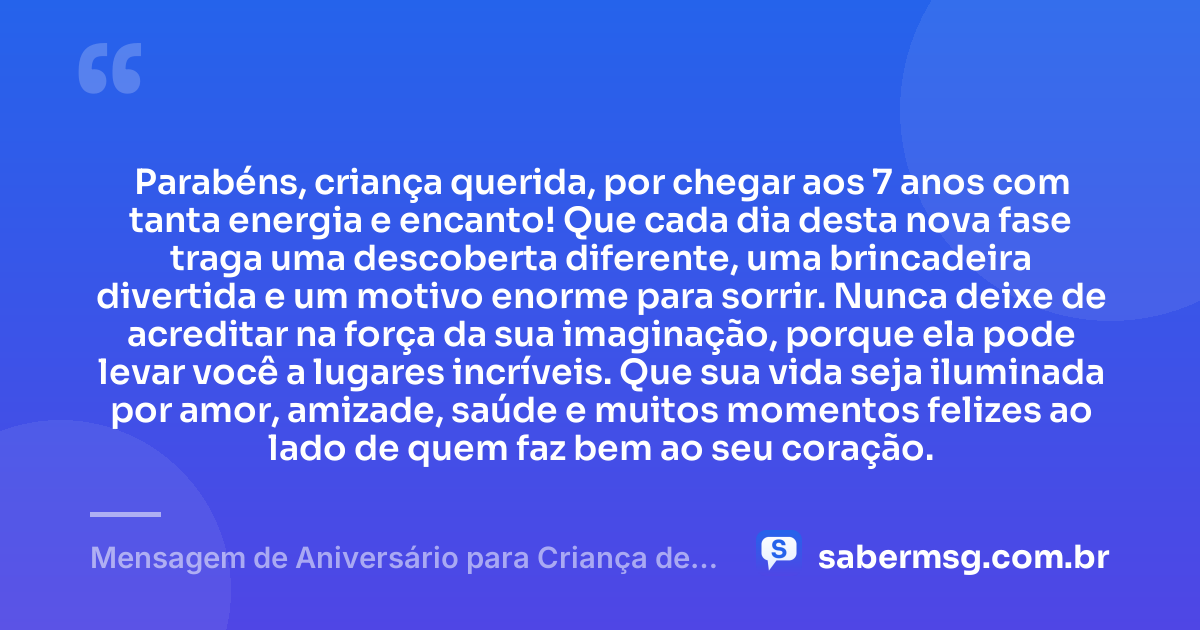 Parabéns, criança querida, por chegar aos 7 anos com tanta energia e encanto! Que cada dia desta nova fase traga uma descoberta diferente, uma brincadeira divertida e um motivo enorme para sorrir. Nunca deixe de acreditar na força da sua imaginação, porque ela pode levar você a lugares incríveis. Que sua vida seja iluminada por amor, amizade, saúde e muitos momentos felizes ao lado de quem faz bem ao seu coração. — Mensagem de Aniversário para Criança de 7 Anos