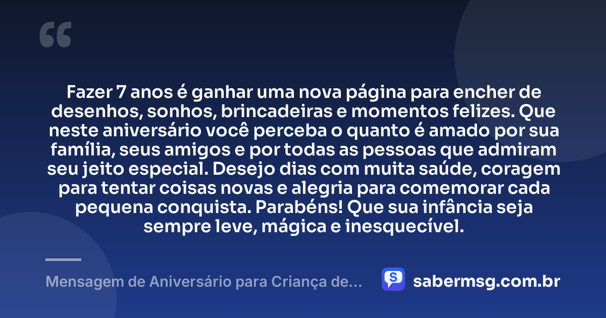 Fazer 7 anos é ganhar uma nova página para encher de desenhos, sonhos, brincadeiras e momentos felizes. Que neste aniversário você perceba o quanto é amado por sua família, seus amigos e por todas as pessoas que admiram seu jeito especial. Desejo dias com muita saúde, coragem para tentar coisas novas e alegria para comemorar cada pequena conquista. Parabéns! Que sua infância seja sempre leve, mágica e inesquecível. — Mensagem de Aniversário para Criança de 7 Anos