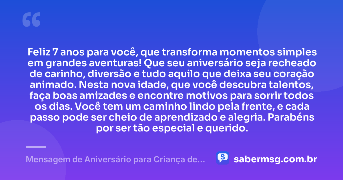 Feliz 7 anos para você, que transforma momentos simples em grandes aventuras! Que seu aniversário seja recheado de carinho, diversão e tudo aquilo que deixa seu coração animado. Nesta nova idade, que você descubra talentos, faça boas amizades e encontre motivos para sorrir todos os dias. Você tem um caminho lindo pela frente, e cada passo pode ser cheio de aprendizado e alegria. Parabéns por ser tão especial e querido. — Mensagem de Aniversário para Criança de 7 Anos