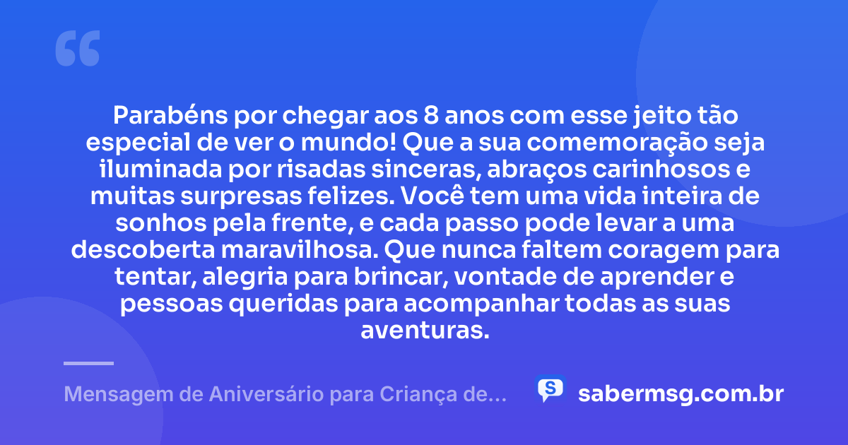 Parabéns por chegar aos 8 anos com esse jeito tão especial de ver o mundo! Que a sua comemoração seja iluminada por risadas sinceras, abraços carinhosos e muitas surpresas felizes. Você tem uma vida inteira de sonhos pela frente, e cada passo pode levar a uma descoberta maravilhosa. Que nunca faltem coragem para tentar, alegria para brincar, vontade de aprender e pessoas queridas para acompanhar todas as suas aventuras. — Mensagem de Aniversário para Criança de 8 Anos