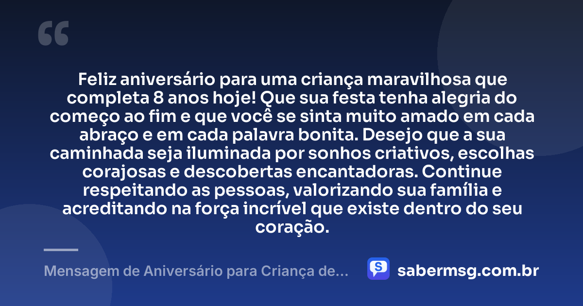 Feliz aniversário para uma criança maravilhosa que completa 8 anos hoje! Que sua festa tenha alegria do começo ao fim e que você se sinta muito amado em cada abraço e em cada palavra bonita. Desejo que a sua caminhada seja iluminada por sonhos criativos, escolhas corajosas e descobertas encantadoras. Continue respeitando as pessoas, valorizando sua família e acreditando na força incrível que existe dentro do seu coração. — Mensagem de Aniversário para Criança de 8 Anos