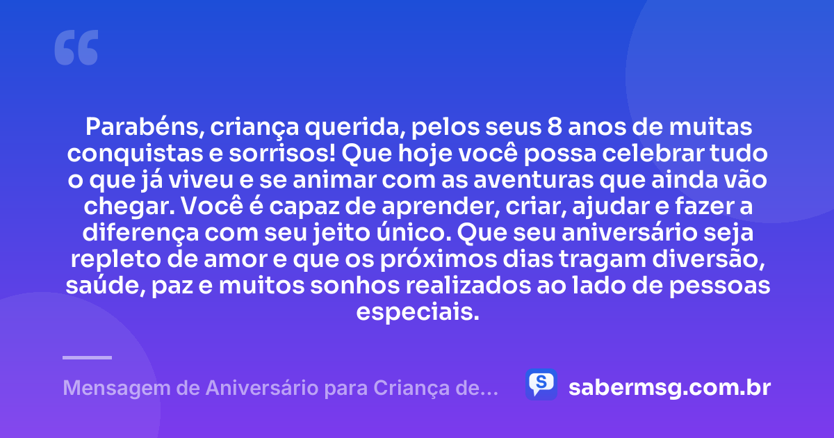 Parabéns, criança querida, pelos seus 8 anos de muitas conquistas e sorrisos! Que hoje você possa celebrar tudo o que já viveu e se animar com as aventuras que ainda vão chegar. Você é capaz de aprender, criar, ajudar e fazer a diferença com seu jeito único. Que seu aniversário seja repleto de amor e que os próximos dias tragam diversão, saúde, paz e muitos sonhos realizados ao lado de pessoas especiais. — Mensagem de Aniversário para Criança de 8 Anos