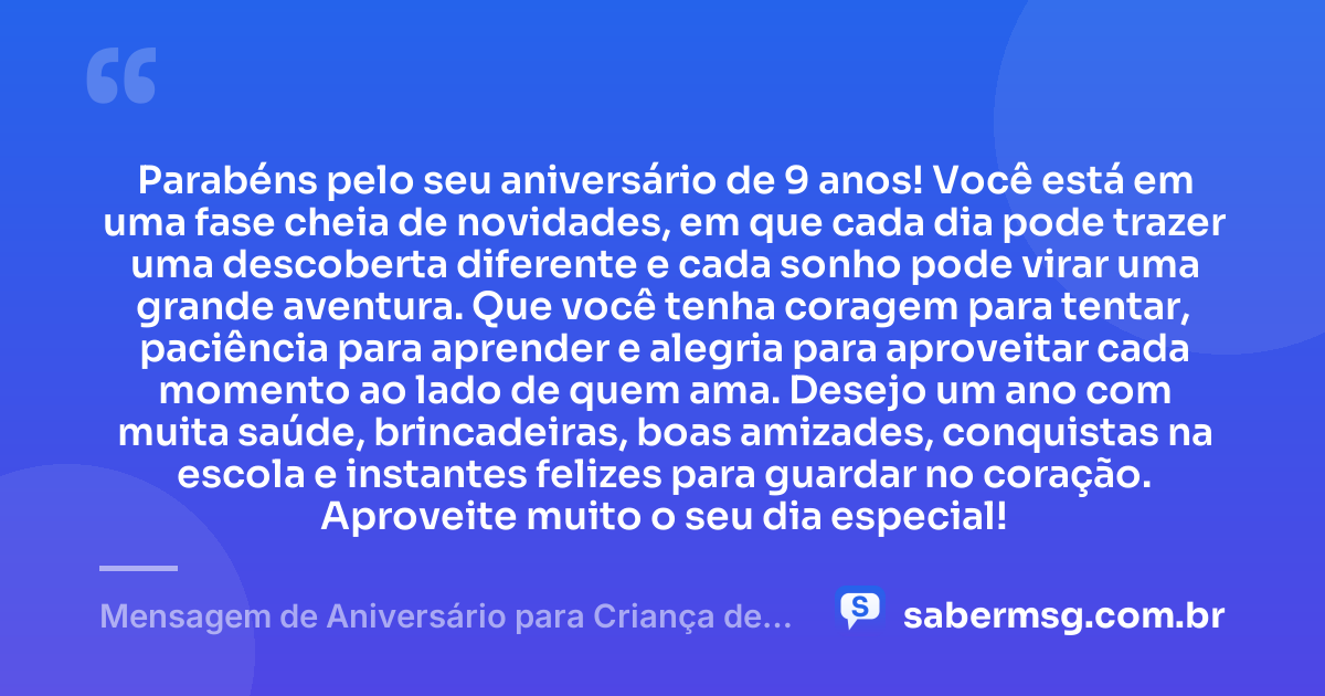Parabéns pelo seu aniversário de 9 anos! Você está em uma fase cheia de novidades, em que cada dia pode trazer uma descoberta diferente e cada sonho pode virar uma grande aventura. Que você tenha coragem para tentar, paciência para aprender e alegria para aproveitar cada momento ao lado de quem ama. Desejo um ano com muita saúde, brincadeiras, boas amizades, conquistas na escola e instantes felizes para guardar no coração. Aproveite muito o seu dia especial! — Mensagem de Aniversário para Criança de 9 Anos