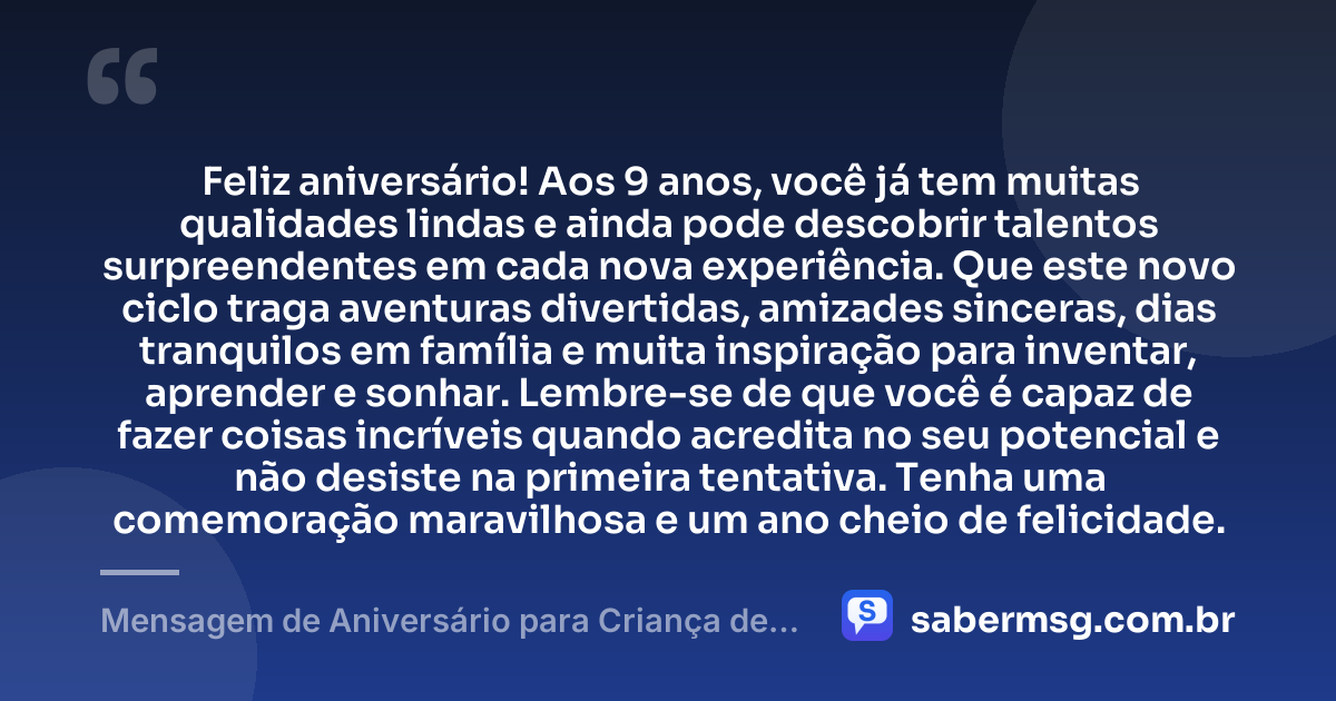 Feliz aniversário! Aos 9 anos, você já tem muitas qualidades lindas e ainda pode descobrir talentos surpreendentes em cada nova experiência. Que este novo ciclo traga aventuras divertidas, amizades sinceras, dias tranquilos em família e muita inspiração para inventar, aprender e sonhar. Lembre-se de que você é capaz de fazer coisas incríveis quando acredita no seu potencial e não desiste na primeira tentativa. Tenha uma comemoração maravilhosa e um ano cheio de felicidade. — Mensagem de Aniversário para Criança de 9 Anos