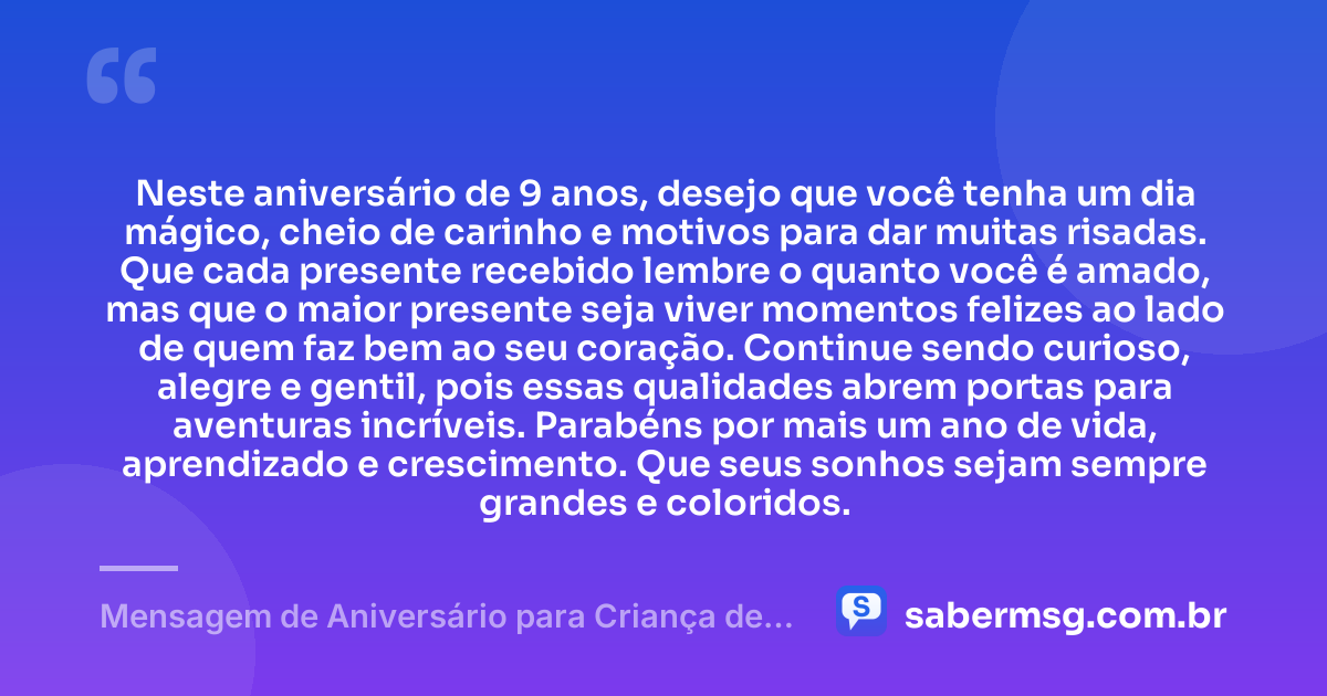 Neste aniversário de 9 anos, desejo que você tenha um dia mágico, cheio de carinho e motivos para dar muitas risadas. Que cada presente recebido lembre o quanto você é amado, mas que o maior presente seja viver momentos felizes ao lado de quem faz bem ao seu coração. Continue sendo curioso, alegre e gentil, pois essas qualidades abrem portas para aventuras incríveis. Parabéns por mais um ano de vida, aprendizado e crescimento. Que seus sonhos sejam sempre grandes e coloridos. — Mensagem de Aniversário para Criança de 9 Anos