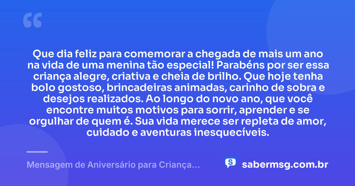Que dia feliz para comemorar a chegada de mais um ano na vida de uma menina tão especial! Parabéns por ser essa criança alegre, criativa e cheia de brilho. Que hoje tenha bolo gostoso, brincadeiras animadas, carinho de sobra e desejos realizados. Ao longo do novo ano, que você encontre muitos motivos para sorrir, aprender e se orgulhar de quem é. Sua vida merece ser repleta de amor, cuidado e aventuras inesquecíveis. — Mensagem de Aniversário para Criança Menina