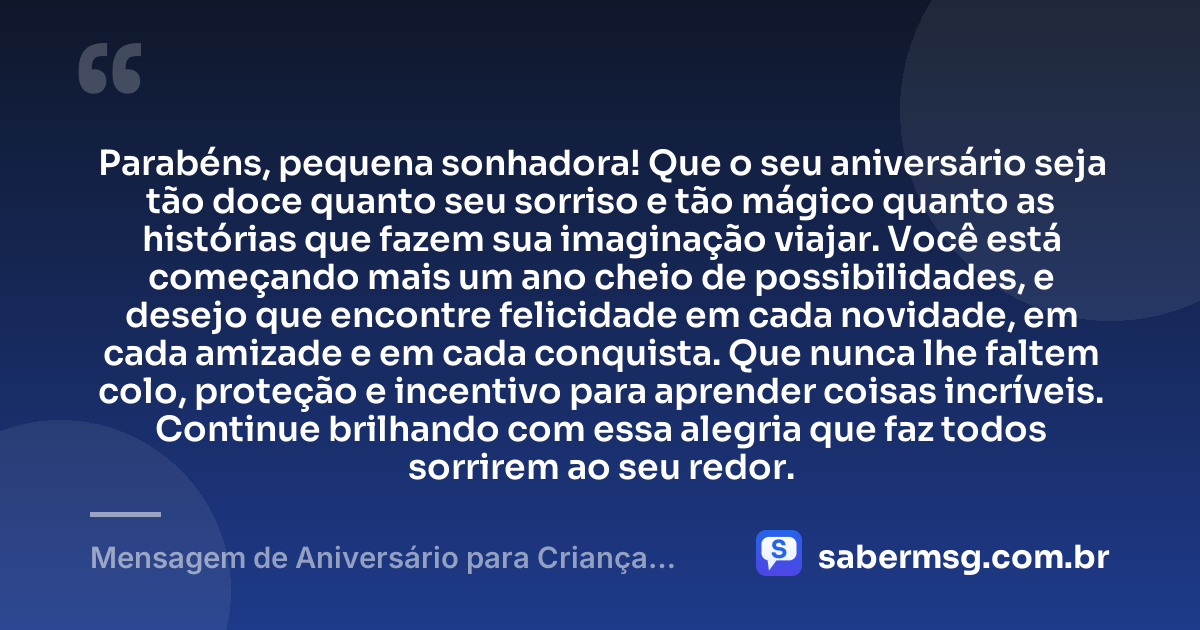 Parabéns, pequena sonhadora! Que o seu aniversário seja tão doce quanto seu sorriso e tão mágico quanto as histórias que fazem sua imaginação viajar. Você está começando mais um ano cheio de possibilidades, e desejo que encontre felicidade em cada novidade, em cada amizade e em cada conquista. Que nunca lhe faltem colo, proteção e incentivo para aprender coisas incríveis. Continue brilhando com essa alegria que faz todos sorrirem ao seu redor. — Mensagem de Aniversário para Criança Menina