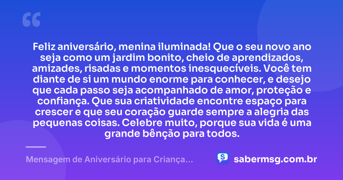 Feliz aniversário, menina iluminada! Que o seu novo ano seja como um jardim bonito, cheio de aprendizados, amizades, risadas e momentos inesquecíveis. Você tem diante de si um mundo enorme para conhecer, e desejo que cada passo seja acompanhado de amor, proteção e confiança. Que sua criatividade encontre espaço para crescer e que seu coração guarde sempre a alegria das pequenas coisas. Celebre muito, porque sua vida é uma grande bênção para todos. — Mensagem de Aniversário para Criança Menina