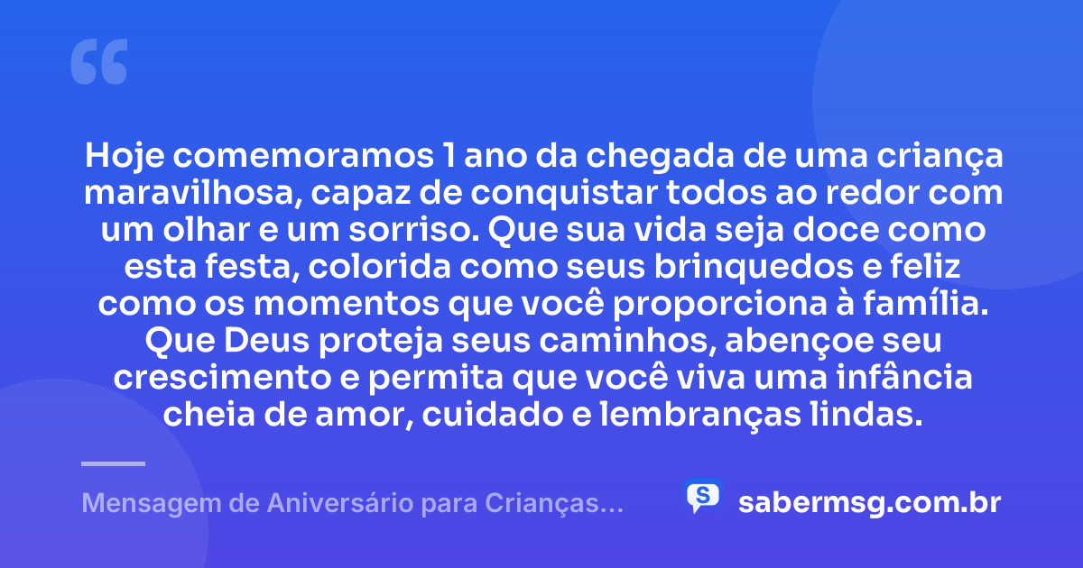 Hoje comemoramos 1 ano da chegada de uma criança maravilhosa, capaz de conquistar todos ao redor com um olhar e um sorriso. Que sua vida seja doce como esta festa, colorida como seus brinquedos e feliz como os momentos que você proporciona à família. Que Deus proteja seus caminhos, abençoe seu crescimento e permita que você viva uma infância cheia de amor, cuidado e lembranças lindas. — Mensagem de Aniversário para Crianças de 1 Ano