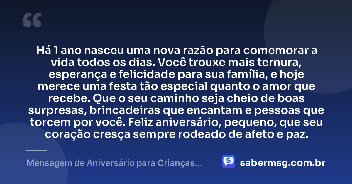 Há 1 ano nasceu uma nova razão para comemorar a vida todos os dias. Você trouxe mais ternura, esperança e felicidade para sua família, e hoje merece uma festa tão especial quanto o amor que recebe. Que o seu caminho seja cheio de boas surpresas, brincadeiras que encantam e pessoas que torcem por você. Feliz aniversário, pequeno, que seu coração cresça sempre rodeado de afeto e paz. — Mensagem de Aniversário para Crianças de 1 Ano