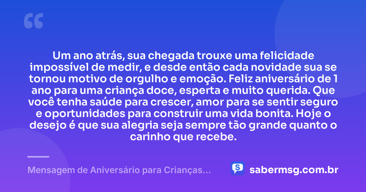 Um ano atrás, sua chegada trouxe uma felicidade impossível de medir, e desde então cada novidade sua se tornou motivo de orgulho e emoção. Feliz aniversário de 1 ano para uma criança doce, esperta e muito querida. Que você tenha saúde para crescer, amor para se sentir seguro e oportunidades para construir uma vida bonita. Hoje o desejo é que sua alegria seja sempre tão grande quanto o carinho que recebe. — Mensagem de Aniversário para Crianças de 1 Ano