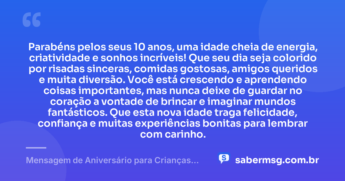 Parabéns pelos seus 10 anos, uma idade cheia de energia, criatividade e sonhos incríveis! Que seu dia seja colorido por risadas sinceras, comidas gostosas, amigos queridos e muita diversão. Você está crescendo e aprendendo coisas importantes, mas nunca deixe de guardar no coração a vontade de brincar e imaginar mundos fantásticos. Que esta nova idade traga felicidade, confiança e muitas experiências bonitas para lembrar com carinho. — Mensagem de Aniversário para Crianças de 10 Anos