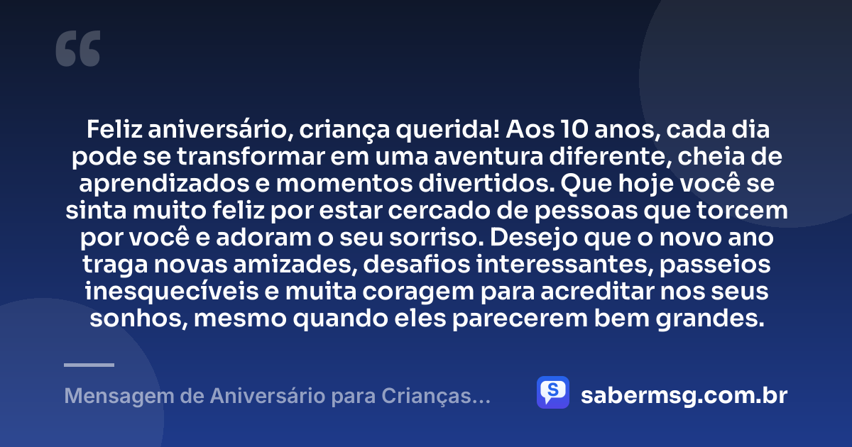 Feliz aniversário, criança querida! Aos 10 anos, cada dia pode se transformar em uma aventura diferente, cheia de aprendizados e momentos divertidos. Que hoje você se sinta muito feliz por estar cercado de pessoas que torcem por você e adoram o seu sorriso. Desejo que o novo ano traga novas amizades, desafios interessantes, passeios inesquecíveis e muita coragem para acreditar nos seus sonhos, mesmo quando eles parecerem bem grandes. — Mensagem de Aniversário para Crianças de 10 Anos