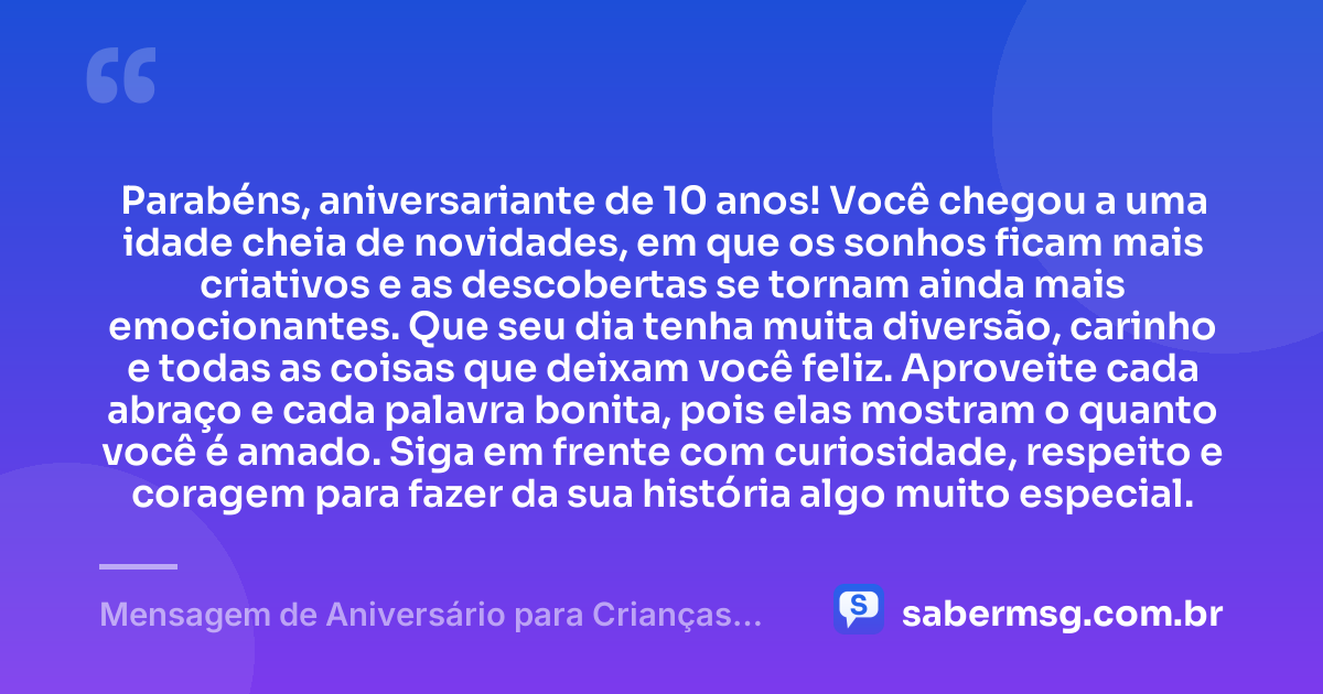 Parabéns, aniversariante de 10 anos! Você chegou a uma idade cheia de novidades, em que os sonhos ficam mais criativos e as descobertas se tornam ainda mais emocionantes. Que seu dia tenha muita diversão, carinho e todas as coisas que deixam você feliz. Aproveite cada abraço e cada palavra bonita, pois elas mostram o quanto você é amado. Siga em frente com curiosidade, respeito e coragem para fazer da sua história algo muito especial. — Mensagem de Aniversário para Crianças de 10 Anos