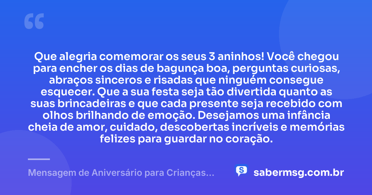 Que alegria comemorar os seus 3 aninhos! Você chegou para encher os dias de bagunça boa, perguntas curiosas, abraços sinceros e risadas que ninguém consegue esquecer. Que a sua festa seja tão divertida quanto as suas brincadeiras e que cada presente seja recebido com olhos brilhando de emoção. Desejamos uma infância cheia de amor, cuidado, descobertas incríveis e memórias felizes para guardar no coração. — Mensagem de Aniversário para Crianças de 3 Anos