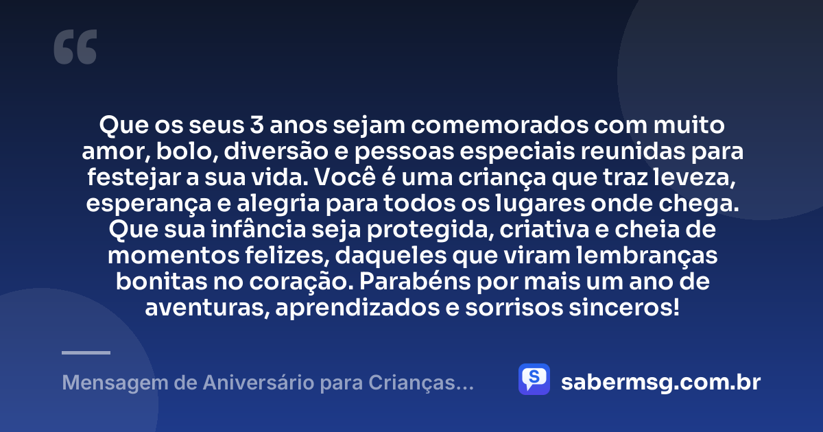 Que os seus 3 anos sejam comemorados com muito amor, bolo, diversão e pessoas especiais reunidas para festejar a sua vida. Você é uma criança que traz leveza, esperança e alegria para todos os lugares onde chega. Que sua infância seja protegida, criativa e cheia de momentos felizes, daqueles que viram lembranças bonitas no coração. Parabéns por mais um ano de aventuras, aprendizados e sorrisos sinceros! — Mensagem de Aniversário para Crianças de 3 Anos