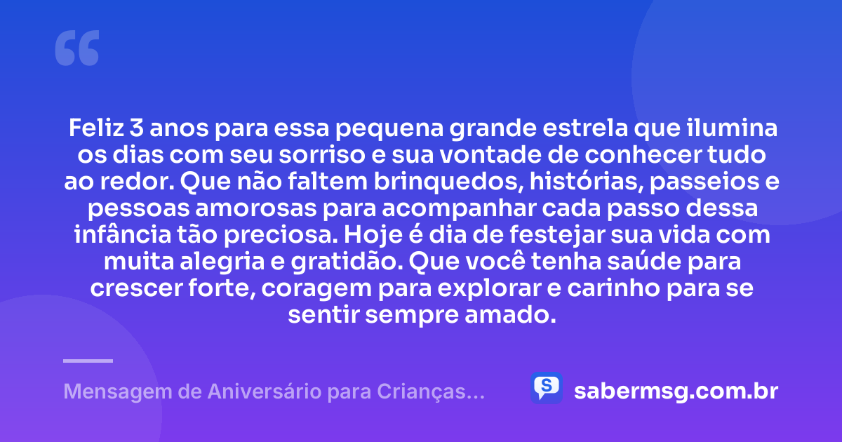 Feliz 3 anos para essa pequena grande estrela que ilumina os dias com seu sorriso e sua vontade de conhecer tudo ao redor. Que não faltem brinquedos, histórias, passeios e pessoas amorosas para acompanhar cada passo dessa infância tão preciosa. Hoje é dia de festejar sua vida com muita alegria e gratidão. Que você tenha saúde para crescer forte, coragem para explorar e carinho para se sentir sempre amado. — Mensagem de Aniversário para Crianças de 3 Anos