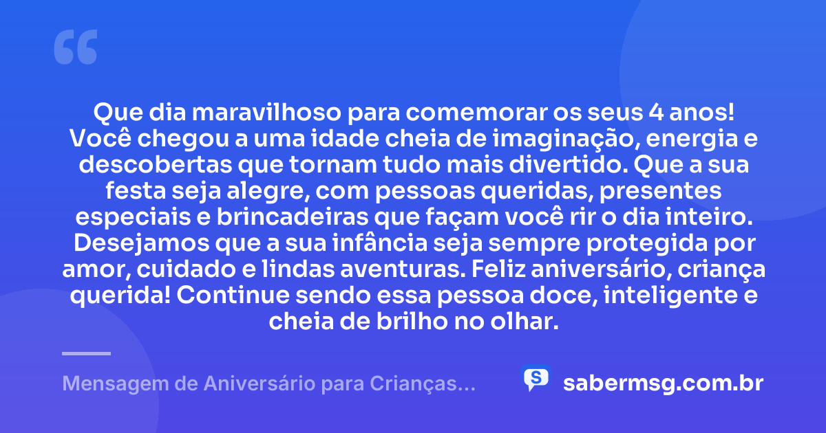 Que dia maravilhoso para comemorar os seus 4 anos! Você chegou a uma idade cheia de imaginação, energia e descobertas que tornam tudo mais divertido. Que a sua festa seja alegre, com pessoas queridas, presentes especiais e brincadeiras que façam você rir o dia inteiro. Desejamos que a sua infância seja sempre protegida por amor, cuidado e lindas aventuras. Feliz aniversário, criança querida! Continue sendo essa pessoa doce, inteligente e cheia de brilho no olhar. — Mensagem de Aniversário para Crianças de 4 Anos