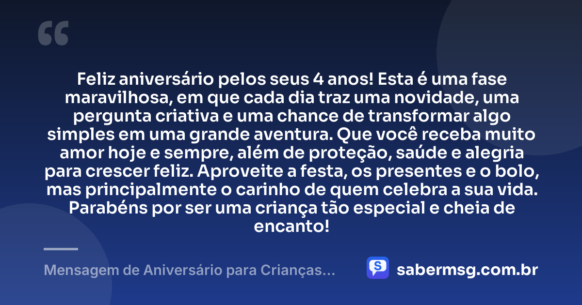 Feliz aniversário pelos seus 4 anos! Esta é uma fase maravilhosa, em que cada dia traz uma novidade, uma pergunta criativa e uma chance de transformar algo simples em uma grande aventura. Que você receba muito amor hoje e sempre, além de proteção, saúde e alegria para crescer feliz. Aproveite a festa, os presentes e o bolo, mas principalmente o carinho de quem celebra a sua vida. Parabéns por ser uma criança tão especial e cheia de encanto! — Mensagem de Aniversário para Crianças de 4 Anos