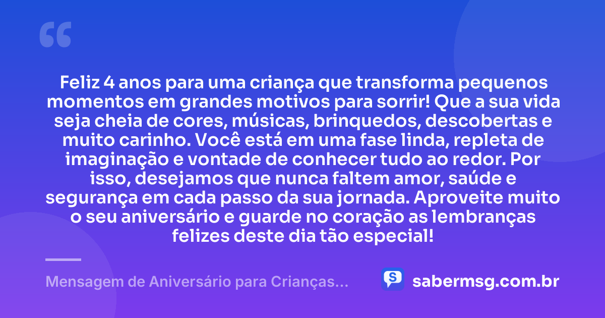 Feliz 4 anos para uma criança que transforma pequenos momentos em grandes motivos para sorrir! Que a sua vida seja cheia de cores, músicas, brinquedos, descobertas e muito carinho. Você está em uma fase linda, repleta de imaginação e vontade de conhecer tudo ao redor. Por isso, desejamos que nunca faltem amor, saúde e segurança em cada passo da sua jornada. Aproveite muito o seu aniversário e guarde no coração as lembranças felizes deste dia tão especial! — Mensagem de Aniversário para Crianças de 4 Anos