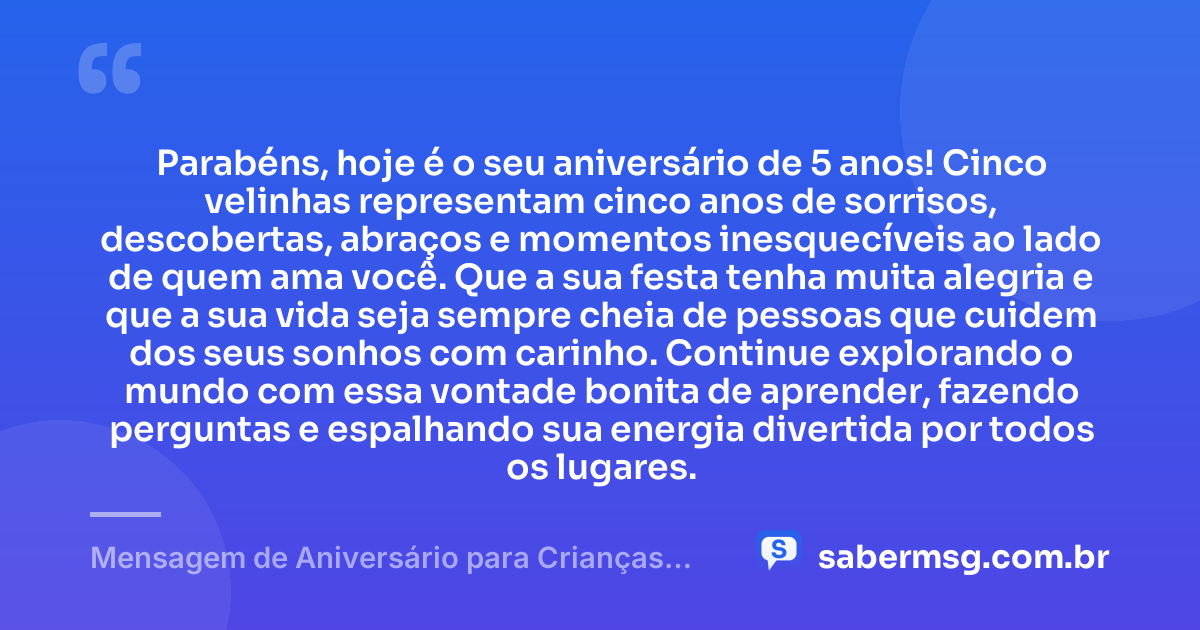 Parabéns, hoje é o seu aniversário de 5 anos! Cinco velinhas representam cinco anos de sorrisos, descobertas, abraços e momentos inesquecíveis ao lado de quem ama você. Que a sua festa tenha muita alegria e que a sua vida seja sempre cheia de pessoas que cuidem dos seus sonhos com carinho. Continue explorando o mundo com essa vontade bonita de aprender, fazendo perguntas e espalhando sua energia divertida por todos os lugares. — Mensagem de Aniversário para Crianças de 5 Anos