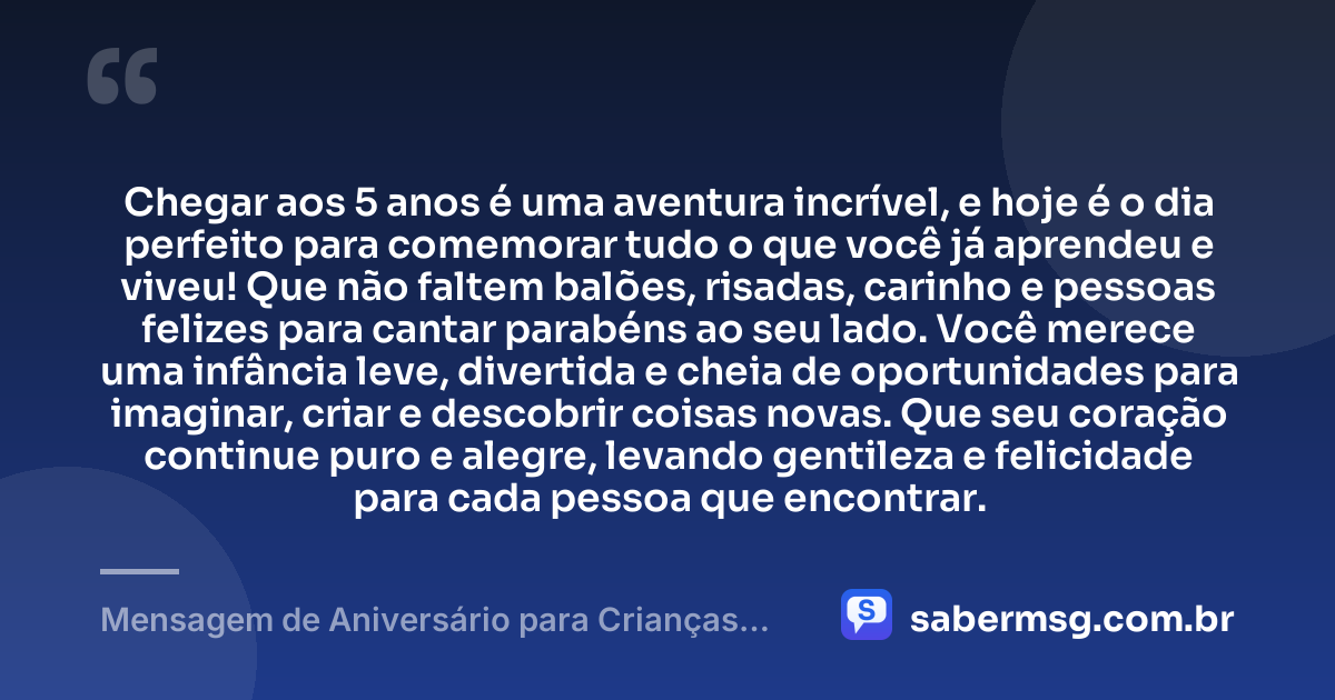 Chegar aos 5 anos é uma aventura incrível, e hoje é o dia perfeito para comemorar tudo o que você já aprendeu e viveu! Que não faltem balões, risadas, carinho e pessoas felizes para cantar parabéns ao seu lado. Você merece uma infância leve, divertida e cheia de oportunidades para imaginar, criar e descobrir coisas novas. Que seu coração continue puro e alegre, levando gentileza e felicidade para cada pessoa que encontrar. — Mensagem de Aniversário para Crianças de 5 Anos