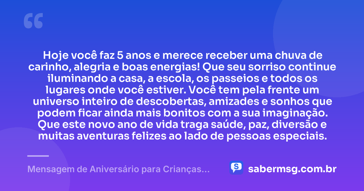 Hoje você faz 5 anos e merece receber uma chuva de carinho, alegria e boas energias! Que seu sorriso continue iluminando a casa, a escola, os passeios e todos os lugares onde você estiver. Você tem pela frente um universo inteiro de descobertas, amizades e sonhos que podem ficar ainda mais bonitos com a sua imaginação. Que este novo ano de vida traga saúde, paz, diversão e muitas aventuras felizes ao lado de pessoas especiais. — Mensagem de Aniversário para Crianças de 5 Anos