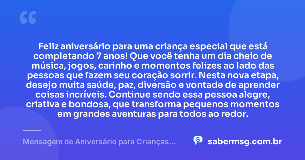 Feliz aniversário para uma criança especial que está completando 7 anos! Que você tenha um dia cheio de música, jogos, carinho e momentos felizes ao lado das pessoas que fazem seu coração sorrir. Nesta nova etapa, desejo muita saúde, paz, diversão e vontade de aprender coisas incríveis. Continue sendo essa pessoa alegre, criativa e bondosa, que transforma pequenos momentos em grandes aventuras para todos ao redor. — Mensagem de Aniversário para Crianças de 7 Anos