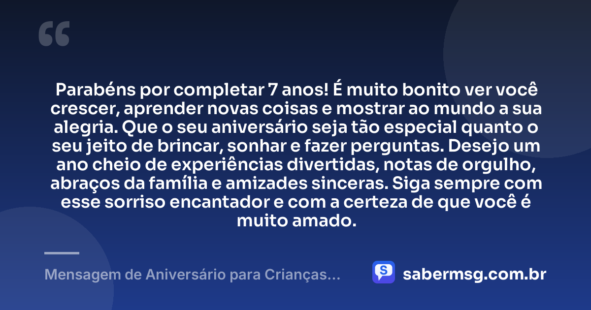 Parabéns por completar 7 anos! É muito bonito ver você crescer, aprender novas coisas e mostrar ao mundo a sua alegria. Que o seu aniversário seja tão especial quanto o seu jeito de brincar, sonhar e fazer perguntas. Desejo um ano cheio de experiências divertidas, notas de orgulho, abraços da família e amizades sinceras. Siga sempre com esse sorriso encantador e com a certeza de que você é muito amado. — Mensagem de Aniversário para Crianças de 7 Anos