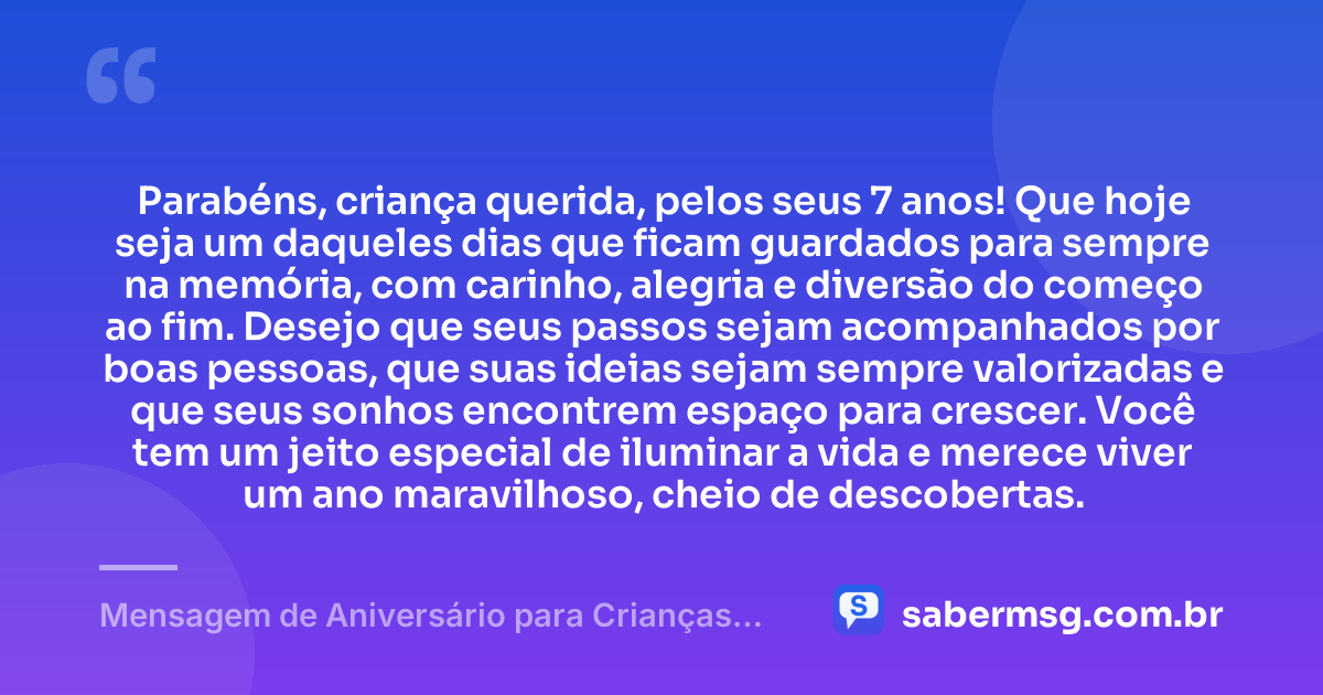 Parabéns, criança querida, pelos seus 7 anos! Que hoje seja um daqueles dias que ficam guardados para sempre na memória, com carinho, alegria e diversão do começo ao fim. Desejo que seus passos sejam acompanhados por boas pessoas, que suas ideias sejam sempre valorizadas e que seus sonhos encontrem espaço para crescer. Você tem um jeito especial de iluminar a vida e merece viver um ano maravilhoso, cheio de descobertas. — Mensagem de Aniversário para Crianças de 7 Anos